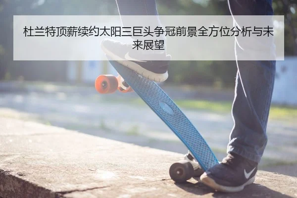 杜兰特顶薪续约太阳三巨头争冠前景全方位分析与未来展望